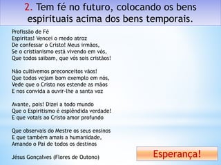 2. Tem fé no futuro, colocando os bens
espirituais acima dos bens temporais.
Esperança!
Profissão de Fé
Espíritas! Vencei o medo atroz
De confessar o Cristo! Meus irmãos,
Se o cristianismo está vivendo em vós,
Que todos saibam, que vós sois cristãos!
Não cultivemos preconceitos vãos!
Que todos vejam bom exemplo em nós,
Vede que o Cristo nos estende as mãos
E nos convida a ouvir-lhe a santa voz
Avante, pois! Dizei a todo mundo
Que o Espiritismo é esplêndida verdade!
E que votais ao Cristo amor profundo
Que observais do Mestre os seus ensinos
E que também amais a humanidade,
Amando o Pai de todos os destinos
Jésus Gonçalves (Flores de Outono)
 