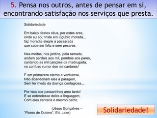 5. Pensa nos outros, antes de pensar em si,
encontrando satisfação nos serviços que presta.
Solidariedade!
Solidariedade
Em baixo destes céus, por estes ares,
onde eu sou triste em lúgubre morada...
faz moradia alegre a passarada
que sabe ser feliz e sem pesares,
Nas moitas, nos jardins, pela ramada,
andam pardais aos mil, pombos aos pares,
cantando as mil canções da madrugada,
no confuso rumor dos mil cantares!
E em primavera eterna e venturosa,
Não abandonam eles a paragem,
Sem ter medo da doença contagiosa...
Por isso aos passarinhos amo tanto!
E se entendesse deles a linguagem,
Com eles cantaria o mesmo canto.
(Jésus Gonçalves –
“Flores de Outono”, Ed. Lake)
 