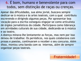 6. É bom, humano e benevolente para com
todos, sem distinção de raças ou crenças.
Fraternidade!
Apesar das dificuldades, sua alma jovial, buscava sempre
dedicar-se à música e às artes teatrais, com a qual contribuiu
escrevendo e dirigindo algumas peças. Por apresentar boa
vocação para a escrita conseguiu engajar-se como articulista
de órgãos jornalísticos da cidade. Participava como liderança
em atividades culturais de sua cidade, dedicando-se à música
e ao teatro.
A doença minava-lhe lentamente as forças, mas nem por isso
deixou de trabalhar. Os periódicos, nos quais colaborava com
prosas e poesias, continuaram a receber o seu concurso. Além
disso, montou uma banda com os internos, além de sempre
organizar peças teatrais.
 