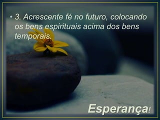 • 3. Acrescente fé no futuro, colocando
os bens espirituais acima dos bens
temporais.

Esperança!

 