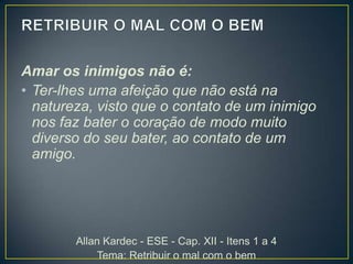 Amar os inimigos não é:
• Ter-lhes uma afeição que não está na
natureza, visto que o contato de um inimigo
nos faz bater o coração de modo muito
diverso do seu bater, ao contato de um
amigo.

Allan Kardec - ESE - Cap. XII - Itens 1 a 4
Tema: Retribuir o mal com o bem

 