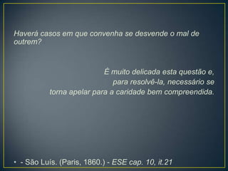 Haverá casos em que convenha se desvende o mal de
outrem?

É muito delicada esta questão e,
para resolvê-la, necessário se
torna apelar para a caridade bem compreendida.

• - São Luís. (Paris, 1860.) - ESE cap. 10, it.21

 