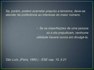 Se, porém, podem acarretar prejuízo a terceiros, deve-se
atender de preferência ao interesse do maior número.

• Se as imperfeições de uma pessoa
só a ela prejudicam, nenhuma
utilidade haverá nunca em divulgá-la.

São Luís. (Paris, 1860.) - ESE cap. 10, it.21

 