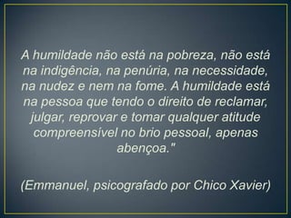 A humildade não está na pobreza, não está
na indigência, na penúria, na necessidade,
na nudez e nem na fome. A humildade está
na pessoa que tendo o direito de reclamar,
julgar, reprovar e tomar qualquer atitude
compreensível no brio pessoal, apenas
abençoa."
(Emmanuel, psicografado por Chico Xavier)

 