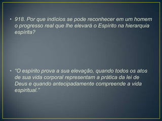 • 918. Por que indícios se pode reconhecer em um homem
o progresso real que lhe elevará o Espírito na hierarquia
espírita?

• “O espírito prova a sua elevação, quando todos os atos
de sua vida corporal representam a prática da lei de
Deus e quando antecipadamente compreende a vida
espiritual.”

 