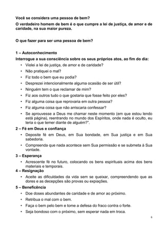 6
Você se considera uma pessoa de bem?
O verdadeiro homem de bem é o que cumpre a lei de justiça, de amor e de
caridade, na sua maior pureza.
O que fazer para ser uma pessoa de bem?
1 – Autoconhecimento
Interrogue a sua consciência sobre os seus próprios atos, ao fim do dia:
• Violei a lei de justiça, de amor e de caridade?
• Não pratiquei o mal?
• Fiz todo o bem que eu podia?
• Desprezei intencionalmente alguma ocasião de ser útil?
• Ninguém tem o que reclamar de mim?
• Fiz aos outros tudo o que gostaria que fosse feito por eles?
• Fiz alguma coisa que reprovaria em outra pessoa?
• Fiz alguma coisa que não arriscaria confessar?
• Se aprouvesse a Deus me chamar neste momento (em que estou lendo
está página), reentrando no mundo dos Espíritos, onde nada é oculto, eu
teria o que temer diante de alguém?”.
2 – Fé em Deus e confiança
• Deposite fé em Deus, em Sua bondade, em Sua justiça e em Sua
sabedoria.
• Compreenda que nada acontece sem Sua permissão e se submeta à Sua
vontade.
3 – Esperança
• Acrescente fé no futuro, colocando os bens espirituais acima dos bens
materiais e temporais.
4 – Resignação
• Aceite as dificuldades da vida sem se queixar, compreendendo que as
dores e as decepções são provas ou expiações.
5 – Beneficência
• Doe doses abundantes de caridade e de amor ao próximo.
• Retribua o mal com o bem.
• Faça o bem pelo bem e tome a defesa do fraco contra o forte.
• Seja bondoso com o próximo, sem esperar nada em troca.
 