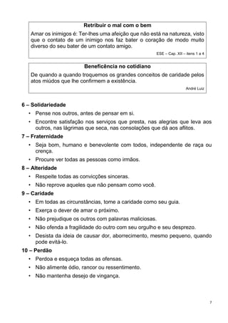 7
Retribuir o mal com o bem
Amar os inimigos é: Ter-lhes uma afeição que não está na natureza, visto
que o contato de um inimigo nos faz bater o coração de modo muito
diverso do seu bater de um contato amigo.
ESE – Cap. XII – itens 1 a 4
Beneficência no cotidiano
De quando a quando troquemos os grandes conceitos de caridade pelos
atos miúdos que lhe confirmem a existência.
André Luiz
6 – Solidariedade
• Pense nos outros, antes de pensar em si.
• Encontre satisfação nos serviços que presta, nas alegrias que leva aos
outros, nas lágrimas que seca, nas consolações que dá aos aflitos.
7 – Fraternidade
• Seja bom, humano e benevolente com todos, independente de raça ou
crença.
• Procure ver todas as pessoas como irmãos.
8 – Alteridade
• Respeite todas as convicções sinceras.
• Não reprove aqueles que não pensam como você.
9 – Caridade
• Em todas as circunstâncias, tome a caridade como seu guia.
• Exerça o dever de amar o próximo.
• Não prejudique os outros com palavras maliciosas.
• Não ofenda a fragilidade do outro com seu orgulho e seu desprezo.
• Desista da ideia de causar dor, aborrecimento, mesmo pequeno, quando
pode evitá-lo.
10 – Perdão
• Perdoa e esqueça todas as ofensas.
• Não alimente ódio, rancor ou ressentimento.
• Não mantenha desejo de vingança.
 