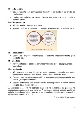 8
11 – Indulgência
• Seja indulgente com as fraquezas dos outros, por também ser credor de
indulgência.
• Lembre das palavras de Jesus: “Aquele que não tem pecado, atire a
primeira pedra”.
12 – Compreensão
• Não evidenciar os defeitos alheios.
• Agir com bom senso procurando sempre o bem que venha atenuar o mal.
13 – Perseverança
• Estude as próprias imperfeições e trabalhe incessantemente para
combatê-las.
14 – Bondade
• Aproveita todas as ocasiões para fazer ressaltar o que seja proveitoso
nos outros.
15 – Humildade
• Não se envaideça pela riqueza ou pelas vantagens pessoais, pois tudo o
que temos é empréstimo e a qualquer momento pode ser retirado.
• Trate as pessoas sob sua dependência, com bondade e benevolência, pois
somos iguais perante Deus.
• Use sua autoridade para elevar o ânimo dessas pessoas evitando tornar a
posição delas mais dolorosa.
“A humildade não está na pobreza, não está na indigência, na penúria, na
necessidade, na nudez e nem na fome. A humildade está na pessoa que tendo
o direito de reclamar, julgar, reprovar e tomar qualquer atitude compreensível no
brio pessoal, apenas abençoa.”
Emmanuel / Chico Xavier
 