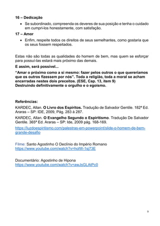 9
16 – Dedicação
 Se subordinado, compreenda os deveres de sua posição e tenha o cuidado
em cumpri-los honestamente, com satisfação.
17 – Amor
 Enfim, respeite todos os direitos de seus semelhantes, como gostaria que
os seus fossem respeitados.
Estas não são todas as qualidades do homem de bem, mas quem se esforçar
para possuí-las estará mais próximo das demais.
E assim, será possível...
“Amar o próximo como a si mesmo: fazer pelos outros o que quereríamos
que os outros fizessem por nós”. Toda a religião, toda a moral se acham
encerradas nestes dois preceitos. (ESE, Cap. 13, item 9)
Destruindo definitivamente o orgulho e o egoísmo.
Referências:
KARDEC, Allan. O Livro dos Espíritos. Tradução de Salvador Gentile. 182ª Ed.
Araras – SP: IDE, 2009, Pág. 283 à 287.
KARDEC, Allan. O Evangelho Segundo o Espiritismo. Tradução De Salvador
Gentile. 365ª Ed. Araras – SP: Ide, 2009 pág. 168-169.
https://luzdoespiritismo.com/palestras-em-powerpoint/slide-o-homem-de-bem-
grande-desafio
Filme: Santo Agostinho O Declínio do Império Romano
https://www.youtube.com/watch?v=holW-1sj73E
Documentário: Agostinho de Hipona
https://www.youtube.com/watch?v=awJsGLAtPc0
 