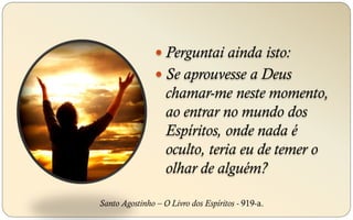  Perguntai ainda isto:
 Se aprouvesse a Deus
chamar-me neste momento,
ao entrar no mundo dos
Espíritos, onde nada é
oculto, teria eu de temer o
olhar de alguém?
Santo Agostinho – O Livro dos Espíritos - 919-a.
 