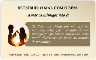 RETRIBUIR O MAL COM O BEM
Allan Kardec - ESE - Cap. XII - Itens 1 a 4 - Tema: Retribuir o mal com o bem
Ter-lhes uma afeição que não está na
natureza, visto que o contato de um
inimigo nos faz bater o coração de modo
muito diverso do seu bater, ao contato
de um amigo.
Amar os inimigos não é:
 