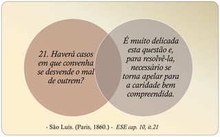 21. Haverá casos
em que convenha
se desvende o mal
de outrem?
É muito delicada
esta questão e,
para resolvê-la,
necessário se
torna apelar para
a caridade bem
compreendida.
- São Luís. (Paris, 1860.) - ESE cap. 10, it.21
 