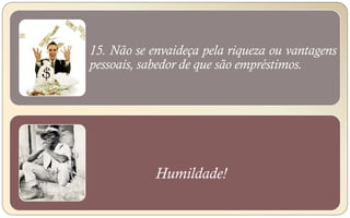 15. Não se envaideça pela riqueza ou vantagens
pessoais, sabedor de que são empréstimos.
Humildade!
 