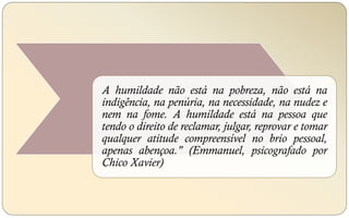 A humildade não está na pobreza, não está na
indigência, na penúria, na necessidade, na nudez e
nem na fome. A humildade está na pessoa que
tendo o direito de reclamar, julgar, reprovar e tomar
qualquer atitude compreensível no brio pessoal,
apenas abençoa." (Emmanuel, psicografado por
Chico Xavier)
 
