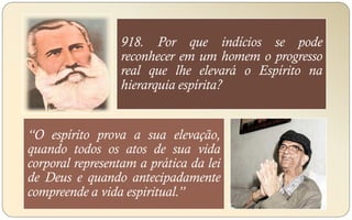 918. Por que indícios se pode
reconhecer em um homem o progresso
real que lhe elevará o Espírito na
hierarquia espírita?
“O espírito prova a sua elevação,
quando todos os atos de sua vida
corporal representam a prática da lei
de Deus e quando antecipadamente
compreende a vida espiritual.”
 