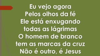 Eu vejo agora
Pelos olhos da fé
Ele está enxugando
todas as lágrimas
O homem de branco
tem as marcas da cruz
Não é outro, é Jesus