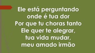 Ele está perguntando
onde é tua dor
Por que tu choras tanto
Ele quer te alegrar,
tua vida mudar,
meu amado irmão
