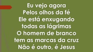 Eu vejo agora
Pelos olhos da fé
Ele está enxugando
todas as lágrimas
O homem de branco
tem as marcas da cruz
Não é outro, é Jesus