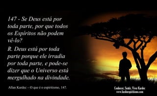 147 - Se Deus está por
toda parte, por que todos
os Espíritos não podem
vê-lo?
R. Deus está por toda
parte porque ele irradia
por toda parte, e pode-se
dizer que o Universo está
mergulhado na divindade.
Allan Kardec – O que é o espiritismo, 147.

 