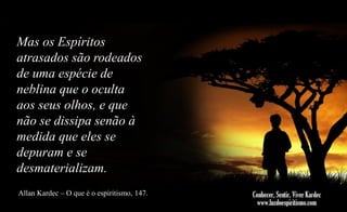 Mas os Espíritos
atrasados são rodeados
de uma espécie de
neblina que o oculta
aos seus olhos, e que
não se dissipa senão à
medida que eles se
depuram e se
desmaterializam.
Allan Kardec – O que é o espiritismo, 147.

 