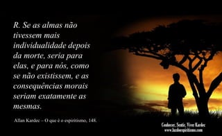 R. Se as almas não
tivessem mais
individualidade depois
da morte, seria para
elas, e para nós, como
se não existissem, e as
consequências morais
seriam exatamente as
mesmas.
Allan Kardec – O que é o espiritismo, 148.

 