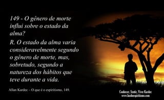149 - O gênero de morte
influi sobre o estado da
alma?
R. O estado da alma varia
consideravelmente segundo
o gênero de morte, mas,
sobretudo, segundo a
natureza dos hábitos que
teve durante a vida.
Allan Kardec – O que é o espiritismo, 149.

 