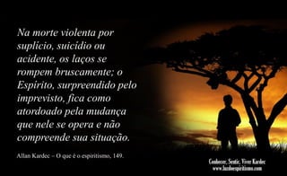 Na morte violenta por
suplício, suicídio ou
acidente, os laços se
rompem bruscamente; o
Espírito, surpreendido pelo
imprevisto, fica como
atordoado pela mudança
que nele se opera e não
compreende sua situação.
Allan Kardec – O que é o espiritismo, 149.

 