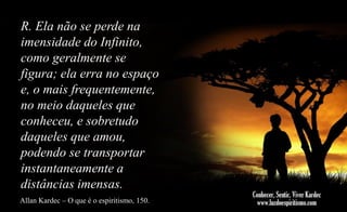 R. Ela não se perde na
imensidade do Infinito,
como geralmente se
figura; ela erra no espaço
e, o mais frequentemente,
no meio daqueles que
conheceu, e sobretudo
daqueles que amou,
podendo se transportar
instantaneamente a
distâncias imensas.
Allan Kardec – O que é o espiritismo, 150.

 