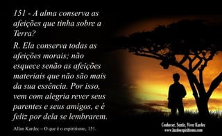 151 - A alma conserva as
afeições que tinha sobre a
Terra?
R. Ela conserva todas as
afeições morais; não
esquece senão as afeições
materiais que não são mais
da sua essência. Por isso,
vem com alegria rever seus
parentes e seus amigos, e é
feliz por dela se lembrarem.
Allan Kardec – O que é o espiritismo, 151.

 
