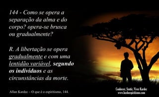 144 - Como se opera a
separação da alma e do
corpo? opera-se brusca
ou gradualmente?
R. A libertação se opera
gradualmente e com uma
lentidão variável, segundo
os indivíduos e as
circunstâncias da morte.
Allan Kardec – O que é o espiritismo, 144.

 