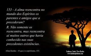 153 - A alma reencontra no
mundo dos Espíritos os
parentes e amigos que a
precederam?
R. Não somente os
reencontra, mas reencontra
aí muitos outros que havia
conhecido nas suas
precedentes existências.
Allan Kardec – O que é o espiritismo, 153.

 