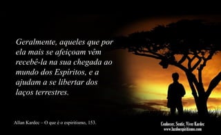 Geralmente, aqueles que por
ela mais se afeiçoam vêm
recebê-la na sua chegada ao
mundo dos Espíritos, e a
ajudam a se libertar dos
laços terrestres.

Allan Kardec – O que é o espiritismo, 153.

 