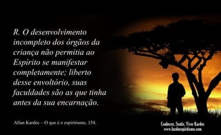 R. O desenvolvimento
incompleto dos órgãos da
criança não permitia ao
Espírito se manifestar
completamente; liberto
desse envoltório, suas
faculdades são as que tinha
antes da sua encarnação.
Allan Kardec – O que é o espiritismo, 154.

 