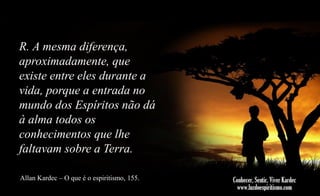 R. A mesma diferença,
aproximadamente, que
existe entre eles durante a
vida, porque a entrada no
mundo dos Espíritos não dá
à alma todos os
conhecimentos que lhe
faltavam sobre a Terra.
Allan Kardec – O que é o espiritismo, 155.

 