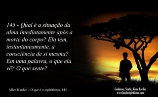 145 - Qual é a situação da
alma imediatamente após a
morte do corpo? Ela tem,
instantaneamente, a
consciência de si mesma?
Em uma palavra, o que ela
vê? O que sente?

Allan Kardec – O que é o espiritismo, 145.

 