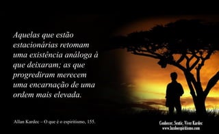 Aquelas que estão
estacionárias retomam
uma existência análoga à
que deixaram; as que
progrediram merecem
uma encarnação de uma
ordem mais elevada.
Allan Kardec – O que é o espiritismo, 155.

 