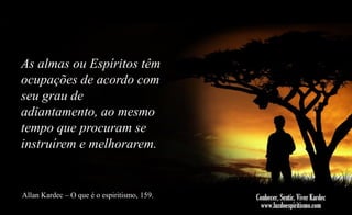As almas ou Espíritos têm
ocupações de acordo com
seu grau de
adiantamento, ao mesmo
tempo que procuram se
instruírem e melhorarem.

Allan Kardec – O que é o espiritismo, 159.

 