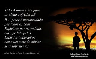161 - A prece é útil para
as almas sofredoras?
R. A prece é recomendada
por todos os bons
Espíritos; por outro lado,
ela é pedida pelos
Espíritos imperfeitos
como um meio de aliviar
seus sofrimentos.
Allan Kardec – O que é o espiritismo, 161.

 