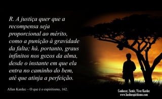 R. A justiça quer que a
recompensa seja
proporcional ao mérito,
como a punição à gravidade
da falta; há, portanto, graus
infinitos nos gozos da alma,
desde o instante em que ela
entra no caminho do bem,
até que atinja a perfeição.
Allan Kardec – O que é o espiritismo, 162.

 