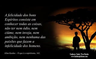 A felicidade dos bons
Espíritos consiste em
conhecer todas as coisas,
não ter nem ódio, nem
ciúme, nem inveja, nem
ambição, nem nenhuma das
paixões que fazem a
infelicidade dos homens.
Allan Kardec – O que é o espiritismo, 162.

 