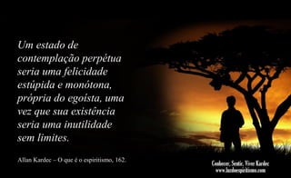 Um estado de
contemplação perpétua
seria uma felicidade
estúpida e monótona,
própria do egoísta, uma
vez que sua existência
seria uma inutilidade
sem limites.
Allan Kardec – O que é o espiritismo, 162.

 