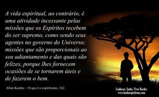 A vida espiritual, ao contrário, é
uma atividade incessante pelas
missões que os Espíritos recebem
do ser supremo, como sendo seus
agentes no governo do Universo;
missões que são proporcionais ao
seu adiantamento e das quais são
felizes, porque lhes fornecem
ocasiões de se tornarem úteis e
de fazerem o bem.
Allan Kardec – O que é o espiritismo, 162.

 