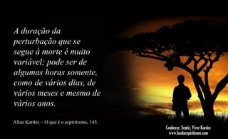A duração da
perturbação que se
segue à morte é muito
variável; pode ser de
algumas horas somente,
como de vários dias, de
vários meses e mesmo de
vários anos.
Allan Kardec – O que é o espiritismo, 145.

 