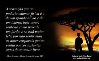 A sensação que se
poderia chamar física é a
de um grande alívio e de
um imenso bem-estar;
sente-se como livre de
um fardo, e se está muito
feliz por não sentir mais
as dores corporais que se
sentia poucos instantes
antes de se sentir livre.
Allan Kardec – O que é o espiritismo, 145.

 