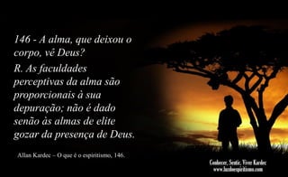 146 - A alma, que deixou o
corpo, vê Deus?
R. As faculdades
perceptivas da alma são
proporcionais à sua
depuração; não é dado
senão às almas de elite
gozar da presença de Deus.
Allan Kardec – O que é o espiritismo, 146.

 