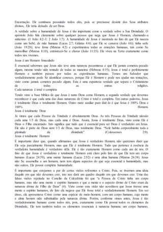 Encarnação. Ele continuou possuindo todos eles, pois se precisasse desistir dos Seus atributos
divinos, Ele teria deixado de ser Deus.
A verdade sobre a humanidade de Jesus é tão importante como a verdade sobre a Sua Divindade. O
apóstolo João fala claramente sobre qualquer pessoa que nega que Jesus é Homem, chamando-a
anticristo. (1 João 4:2-3; 2 João 1:7). A humanidade de Jesus é mostrada no fato de que Ele nasceu
como um bebê, de mãe humana (Lucas 2:7; Gálatas 4:4); que Ele se cansava (João 4:6); tinha sede
(João 19:28); teve fome (Mateus 4:2) e experimentou todas as emoções humanas, tais como Se
maravilhar (Mateus 8:10), entristecer-Se e chorar (João 11:35). Ele viveu na Terra exatamente como
todos nós vivemos.
Jesus é um Homem Imaculado
É essencial sabermos que Jesus não teve uma natureza pecaminosa e que Ele jamais cometeu pecado
algum, mesmo tendo sido tentado de todas as maneiras (Hebreus 4:15); Jesus é total e perfeitamente
Homem e também passou por todas as experiências humanas. Temos um Salvador que
verdadeiramente pode Se identificar conosco, porque Ele é Homem e pode nos ajudar nas tentações,
visto como jamais cometeu pecado algum. Esta é uma espantosa verdade que separa o Cristianismo
de todas as outras religiões.
Cada natureza é total e completa
Tendo visto a base bíblica de que Jesus é tanto Deus como Homem, a segunda verdade que devemos
reconhecer é que cada uma das duas naturezas de Cristo é total e completa. Em outras palavras, Jesus
é totalmente Deus e totalmente Homem. Outro meio auxiliar para dizê-lo é que Jesus é 100% Deus e
100% Homem.
Jesus é totalmente Deus
Já vimos que cada Pessoa da Trindade é absolutamente Deus. As três Pessoas da Trindade nãosão
cada uma 1/3 de Deus, mas cada uma é Deus. Assim, Jesus é totalmente Deus, visto como Ele é
Deus o Filho encarnado. Isto significa que tudo que é essencial para ser Deus é verdadeiro em Jesus.
Ele não é parte de Deus nem 1/3 de Deus, mas totalmente Deus. “Nele habita corporalmente toda a
plenitude da divindade” (Colossenses 2:9).
Jesus é totalmente Homem
É importante dizer que, quando afirmamos que Jesus é verdadeiro Homem, não queremos dizer que
Ele seja parcialmente Homem, mas que Ele é totalmente Homem. Tudo que pertence à essência da
verdadeira humanidade é verdadeiro nEle. Ele é tão exatamente Homem como cada um de nós. O
fato de que Jesus é verdadeira e totalmente Homem está claro pelo fato de que Ele tem um corpo
humano (Lucas 24:39), uma mente humana (Lucas 2:52) e uma alma humana (Mateus 26:38). Jesus
não Se assemelha a um homem, nem tem alguns aspectos do que seja essencial à humanidade, mas
não outros. Ele possui completa humanidade.
É importante que estejamos a par de certas visões referentes a Cristo. Pois, se tivermos uma ideia
daquilo em que não devemos crer, isto nos dará um quadro daquilo em que devemos crer. Uma das
falsas visões rejeitada no Concílio da Calcedônia foi que “a Pessoa de Cristo tinha um corpo
humano, mas não uma mente e espírito humanos e que a mente e o aspecto divino de Cristo eram da
natureza divina de Filho de Deus” (4). Visto como esta visão não acreditava que Jesus tivesse uma
mente e espírito humanos, de fato ela negava que Ele fosse total e verdadeiramente Homem. Em vez
disso, ela apresentava Cristo como uma espécie de meio-homem, com um corpo humano, cuja mente
e alma haviam sido substituídas pela natureza divina. Porém, conforme vimos antes, Jesus é tão
verdadeiramente humano como todos nós, pois, exatamente como Ele possui todos os elementos da
Divindade, Ele tem também todos os elementos essenciais à natureza humana: um corpo humano,
 