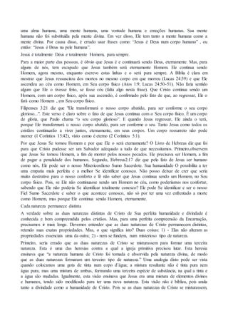 uma alma humana, uma mente humana, uma vontade humana e emoções humanas. Sua mente
humana não foi substituída pela mente divina. Em vez disso, Ele tem tanto a mente humana como a
mente divina. Por causa disso, é errado usar frases como: “Jesus é Deus num corpo humano” , ou
então: “Jesus é Deus na pele humana”.
Jesus é totalmente Deus e totalmente Homem, para sempre.
Para a maior parte das pessoas, é óbvio que Jesus é e continuará sendo Deus, eternamente. Mas, para
alguns de nós, tem escapado que Jesus também será eternamente Homem. Ele continua sendo
Homem, agora mesmo, enquanto escrevo estas linhas e o será para sempre. A Bíblia é clara em
mostrar que Jesus ressuscitou dos mortos no mesmo corpo em que morreu (Lucas 24:39) e que Ele
ascendeu ao céu como Homem, em Seu corpo físico (Atos 1:9; Lucas 24:50-51). Não faria sentido
algum que Ele o tivesse feito, se fosse céu (falta algo nesta frase). Que Cristo continua sendo um
Homem, com um corpo físico, após sua ascensão, é confirmado pelo fato de que, ao regressar, Ele o
fará como Homem , em Seu corpo físico.
Filipenses 3:21 diz que "Ele transformará o nosso corpo abatido, para ser conforme o seu corpo
glorioso...". Este verso é claro sobre o fato de que Jesus continua com o Seu corpo físico. É um corpo
de glória, que Paulo chama “o seu corpo glorioso”. E quando Jesus regressar, Ele ainda o terá,
porque Ele transformará o nosso corpo abatido, para ser conforme o seu. Tanto Jesus como todos os
cristãos continuarão a viver juntos, eternamente, em seus corpos. Um corpo ressurreto não pode
morrer (1 Coríntios 15:42), visto como é eterno (2 Coríntios 5:1).
Por que Jesus Se tornou Homem e por que Ele o será eternamente? O Livro de Hebreus diz que foi
para que Cristo pudesse ser um Salvador adequado a tudo de que necessitamos. Primeiro,observem
que Jesus Se tornou Homem, a fim de morrer pelos nossos pecados. Ele precisava ser Homem, a fim
de pagar a penalidade dos humanos. Segundo, Hebreus2:17 diz que pelo fato de Jesus ser humano
como nós, Ele pode ser o nosso Misericordioso Sumo Sacerdote. Sua humanidade O possibilita a ter
uma empatia mais perfeita e a melhor Se identificar conosco. Não posso deixar de crer que seria
muito destrutivo para o nosso conforto e fé não saber que Jesus continua sendo um Homem, no Seu
corpo físico. Pois, se Ele não continuasse sendo um Homem no céu, como poderíamos nos confortar,
sabendo que Ele não poderia Se identificar totalmente conosco? Ele pode Se identificar e ser o nosso
Fiel Sumo Sacerdote e saber o que acontece conosco, não só por ter uma vez enfrentado a morte
como Homem, mas porque Ele continua sendo Homem, eternamente.
Cada natureza permanece distinta
A verdade sobre as duas naturezas distintas de Cristo de Sua perfeita humanidade e divindade é
conhecida e bem compreendida pelos cristãos. Mas, para uma perfeita compreensão da Encarnação,
precisamos ir mais longe. Devemos entender que as duas naturezas de Cristo permanecem distintas,
retendo suas exatas propriedades. Mas, o que significa isto? Duas coisas: 1) - Elas não alteram as
propriedades essenciais uma da outra; 2) - nem se fundem, num misterioso tipo de natureza.
Primeiro, seria errado que as duas naturezas de Cristo se misturassem para formar uma terceira
natureza. Esta é uma das heresias contra a qual a igreja primitiva precisou lutar. Esta heresia
ensinava que “a natureza humana de Cristo foi tomada e absorvida pela natureza divina, de modo
que as duas naturezas formaram um terceiro tipo de natureza.” Uma analogia disto pode ser vista
quando colocamos uma gota de tinta num copo d’água; a mistura resultante não é tinta pura nem
água pura, mas uma mistura de ambas, formando uma terceira espécie de substância, na qual a tinta e
a água são mudadas. Igualmente, esta visão ensinava que Jesus era uma mistura de elementos divinos
e humanos, tendo sido modificado para ter uma nova natureza. Esta visão não é bíblica, pois anula
tanto a divindade como a humanidade de Cristo. Pois se as duas naturezas de Cristo se misturassem,
 