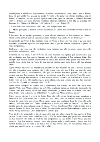 reconheçamos a unidade das duas naturezas, de modo a serem uma só coisa - isto é, uma só Pessoa.
Pois, em que sentido João poderia ter escrito “o verbo se fez carne”, se este não constituísse uma só
Pessoa? Certamente, isto não poderia significar outra coisa, pois iria contrariar o ensino da Escritura
sobre a distinção das duas naturezas. Escrituras adicionais referentes a esta linha de evidência são
Romanos 8:3; Gálatas 4:4; 1Timóteo 3:16; Hebreus 2:11-14 e 1 João 4:2,3.
2. - Jesus nunca fala de Si mesmo como “nós”, mas sempre como “EU”.
3. - Muitas passagens se referem a ambas as naturezas de Cristo, mas claramente tratando de uma só
Pessoa.
É impossível ler as seguintes passagens, as quais afirmam claramente as duas naturezas de Cristo e,
mesmo assim, concluir que Ele seja duas pessoas: Romanos 8:3; Gálatas 4:4 e Filipenses2:6-7.
Considerando que Cristo é duas naturezas numa só Pessoa e, tendo em vista ainda o que está nisso
envolvido, examinemos agora as duas implicações disto, o que nos ajudará a completar o quadro de
nossa compreensão.
Implicação - As coisas que são verdadeiras numa natureza, mas não em outra, mesmo assim são
verdadeiras na Pessoa de Cristo.
Conforme foi visto antes, o fato de Cristo ser duas naturezas, isto significa que existam coisas que
são verdadeiras em Sua natureza humana, que não são verdadeiras à Sua natureza divina. Por
exemplo, Sua natureza humana foi pendurada na cruz e Sua natureza divina jamais teve fome. Então,
quando Cristo sentiu fome na Terra, foi Sua natureza humana quem sentiu fome e não Sua natureza
divina.
Agora estamos em posição de entender que, em vista das duas naturezas em uma só Pessoa, as coisas
que são verdadeiras numa natureza não o são noutra, mas tudo que é feito por uma das duas
naturezas em Cristo é, verdadeiramente, feito pela Sua Pessoa. Em outras palavras, uma coisa que
somente uma das duas naturezas faz pode ser considerada como feita pelo próprio Cristo. Do mesmo
modo, as coisas que são verdadeiras de uma natureza mas não de outra, são verdadeiras na Pessoa de
Cristo como um todo. Isto significa que, se existe alguma coisa que somente uma das duas naturezas
de Cristo faz, Ele pode perfeitamente dizer “Eu fiz”.
Temos muitos exemplos na Escritura que o demonstram. Por exemplo, em João 8:58, lemos Jesus
dizendo: "Antes que Abraão existisse, eu sou". Ora, a natureza humana de Cristo não existia antes de
Abraão, mas Sua natureza divina, que existe eternamente, já existia antes de Abraão. Mas, visto
como Cristo é uma só Pessoa, Ele pôde afirmar: “... Antes que Abraão existisse, eu sou”.
Outro exemplo simples é a morte de Cristo. Deus não pode morrer. Jamais devemos mencionar a
morte de Cristo como tendo sido “a morte de Deus”. Mas, como os humanos morrem, a natureza
humana de Cristo foi a que morreu. Desse modo, mesmo que a natureza divina de Cristo não tenha
morrido, podemos dizer que “Cristo experimentou a morte por todos os homens”, em vista da
perfeita união das duas naturezas numa só Pessoa. Por isso Grunden diz: “Em virtude da união com a
natureza humana de Jesus, Sua natureza divina, de certo modo, provou algo semelhante a passar pela
morte. Assim, a Pessoa de Cristo experimentou a morte” (7).
Você já deve ter estranhado o fato de Jesus dizer que não sabia a hora do Seu regresso à Terra
(Mateus 24:36), mesmo sendo Onisciente (João 21:17). Se Jesus é Deus, por que Ele não sabiaa hora
do Seu retorno? Isto pode ser resolvido pela compreensão de que Cristo é uma Pessoa em duas
naturezas. Em Sua natureza humana, Jesus não possuía todo o conhecimento. Assim, em Sua
natureza humana, Ele não sabia o dia nem a hora do Seu retorno. Mas, em Sua natureza divina, Ele
possui todo o conhecimento e, portanto, Ele o sabia.
 