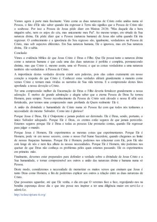 Vamos agora à parte mais fascinante. Visto como as duas naturezas de Cristo estão unidas numa só
Pessoa, o fato d'Ele não saber quando iria regressar à Terra não significa que a Pessoa de Cristo não
o soubesse. Por isso a Pessoa de Jesus pôde dizer em Mateus 24:36: "Mas daquele dia e hora
ninguém sabe, nem os anjos do céu, mas unicamente meu Pai". Ao mesmo tempo, em virtude de Sua
natureza divina, Ele pôde dizer que a Pessoa (natureza humana) de Jesus não sabia quando Ele iria
regressar. O conhecimento e a ignorância do Seu regresso são, igualmente, verdadeiros na Pessoa de
Cristo, mas sob aspectos diferentes. Em Sua natureza humana, Ele o ignorava, mas em Sua natureza
divina, Ele o sabia.
Conclusão
Vimos a evidência bíblica de que Jesus Cristo é Deus o Filho. Que Ele possui tanto a natureza divina
como a natureza humana e que cada uma das duas naturezas é perfeita e completa, permanecendo
distinta, mas que Cristo é, mesmo assim, uma só Pessoa; e que as coisas verdadeiras a uma natureza
também são verdadeiras à Pessoa de Cristo.
A importância destas verdades deveria existir sem palavras, pois elas calam exatamente em nosso
coração a respeito do que Cristo é. Conhecer estas verdades afetará grandemente a maneira como
vemos Cristo e tornam mais vívidas as narrativa de Sua vida terrena. E a compreensão destes fatos
aprofunda a nossa devoção a Cristo.
Ter uma compreensão melhor da Encarnação de Deus o Filho deveria fortalecer grandemente a nossa
adoração. É motivo de grande admiração e alegria saber que a eterna Pessoa de Deus Se tornou
Homem, para sempre. Nosso reconhecimento da Pessoa de Cristo será elevado e nossa fé nEle será
fortalecida, por termos uma compreensão mais profunda de Quem realmente Ele é.
A união da divindade e humanidade de Cristo numa só Pessoa faz com que todos nós tenhamos a
necessidade do mesmo Salvador. Como isto é glorioso!
Porque Jesus é Deus, Ele é Onipotente e jamais poderá ser derrotado. Ele é Deus, sendo, portanto, o
único Salvador adequado. Porque Ele é Deus, os crentes estão seguros de que jamais perecerão.
Estamos seguros porque Ele é Deus e todas as pessoas Lhe prestarão contas, quando Ele regressar
para julgar o mundo.
Porque Jesus é Homem, Ele experimentou as mesmas coisas que experimentamos. Porque Ele é
Homem, pode vir em nosso socorro, como o nosso Fiel Sumo Sacerdote, quando chegamos ao limite
de nossas fraquezas humanas. Porque Ele é Homem, podemos nos relacionar com Ele, pois Ele não
está longe de nós e nem fica alheio às nossas necessidades. Porque Ele é Homem, não podemos nos
queixar de que Deus não conheça os problemas pelos quais estamos passando. Ele os experimentou
em primeira mão.
Finalmente, devemos estar preparados para defender a verdade sobre a divindade de Jesus Cristo e a
Sua humanidade, e tornar compreensível aos outros a união das naturezas divina e humana numa só
Pessoa.
Deste modo, consideremos a necessidade de memorizar os muitos versos que ensinam que Jesus é
tanto Deus como Homem, a fim de podermos explicar aos outros a relação entre as duas naturezas de
Cristo.
Que possamos aguardar, até que Ele venha, o dia em que O veremos face a face, regozijando-nos na
bendita esperança desse dia e que isto possa nos inspirar a ter uma diligência maior em servi-Lo e
adorá-Lo.
http://solascriptura-tt.org/
 