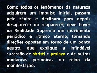 O Homem, Deus e o Universo
Introdução
Como todos os fenômenos da natureza
adquirem um impulso inicial, passam
pelo zênite e declinam para depois
desaparecer ou reaparecer, deve haver
na Realidade Suprema um movimento
periódico e rítmico eterno, tomando
direções opostas em torno de um ponto
neutro, que explique a infindável
sucessão de shristi e pralaya e de outras
mudanças periódicas no reino da
manifestação.
 